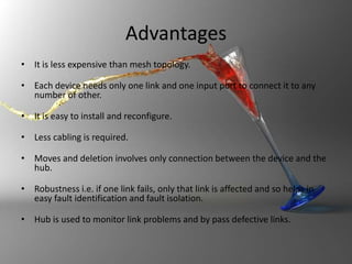 Advantages
• It is less expensive than mesh topology.
• Each device needs only one link and one input port to connect it to any
number of other.
• It is easy to install and reconfigure.
• Less cabling is required.
• Moves and deletion involves only connection between the device and the
hub.
• Robustness i.e. if one link fails, only that link is affected and so helps in
easy fault identification and fault isolation.
• Hub is used to monitor link problems and by pass defective links.

 