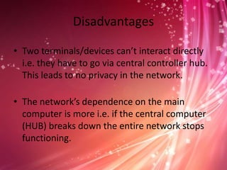Disadvantages
• Two terminals/devices can’t interact directly
i.e. they have to go via central controller hub.
This leads to no privacy in the network.

• The network’s dependence on the main
computer is more i.e. if the central computer
(HUB) breaks down the entire network stops
functioning.

 