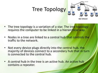Tree Topology
• The tree topology is a variation of a star. The tree topology
requires the computer to be linked in a hierarchical way.
• Nodes in a tree are linked to a central hub that controls the
traffic to the network.
• Not every device plugs directly into the central hub. the
majority of devices connect to a secondary hub that in turn
is connected to the central hub.
• A central hub in the tree is an active hub. An active hub
contains a repeater.

 