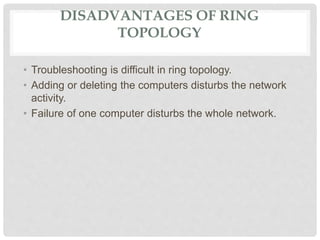 DISADVANTAGES OF RING
TOPOLOGY
• Troubleshooting is difficult in ring topology.
• Adding or deleting the computers disturbs the network
activity.
• Failure of one computer disturbs the whole network.
 