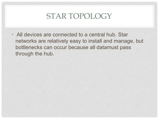 STAR TOPOLOGY
• All devices are connected to a central hub. Star
networks are relatively easy to install and manage, but
bottlenecks can occur because all datamust pass
through the hub.
 
