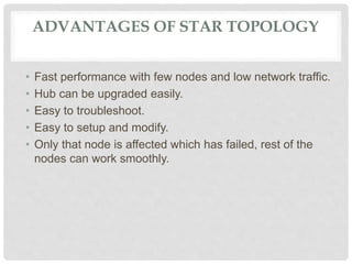 ADVANTAGES OF STAR TOPOLOGY
• Fast performance with few nodes and low network traffic.
• Hub can be upgraded easily.
• Easy to troubleshoot.
• Easy to setup and modify.
• Only that node is affected which has failed, rest of the
nodes can work smoothly.
 