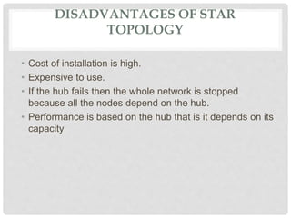 DISADVANTAGES OF STAR
TOPOLOGY
• Cost of installation is high.
• Expensive to use.
• If the hub fails then the whole network is stopped
because all the nodes depend on the hub.
• Performance is based on the hub that is it depends on its
capacity
 