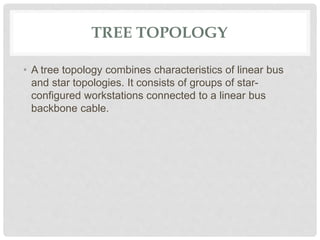 TREE TOPOLOGY
• A tree topology combines characteristics of linear bus
and star topologies. It consists of groups of star-
configured workstations connected to a linear bus
backbone cable.
 