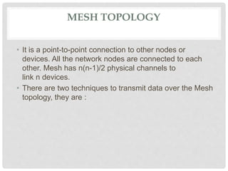 MESH TOPOLOGY
• It is a point-to-point connection to other nodes or
devices. All the network nodes are connected to each
other. Mesh has n(n-1)/2 physical channels to
link n devices.
• There are two techniques to transmit data over the Mesh
topology, they are :
 