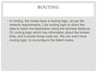 ROUTING
• In routing, the nodes have a routing logic, as per the
network requirements. Like routing logic to direct the
data to reach the destination using the shortest distance.
Or, routing logic which has information about the broken
links, and it avoids those node etc. We can even have
routing logic, to re-configure the failed nodes.
•
 