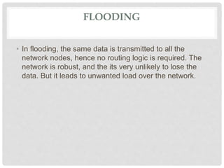 FLOODING
• In flooding, the same data is transmitted to all the
network nodes, hence no routing logic is required. The
network is robust, and the its very unlikely to lose the
data. But it leads to unwanted load over the network.
 