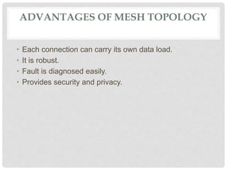 ADVANTAGES OF MESH TOPOLOGY
• Each connection can carry its own data load.
• It is robust.
• Fault is diagnosed easily.
• Provides security and privacy.
 