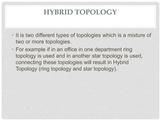 HYBRID TOPOLOGY
• It is two different types of topologies which is a mixture of
two or more topologies.
• For example if in an office in one department ring
topology is used and in another star topology is used,
connecting these topologies will result in Hybrid
Topology (ring topology and star topology).
 