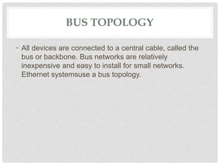BUS TOPOLOGY
• All devices are connected to a central cable, called the
bus or backbone. Bus networks are relatively
inexpensive and easy to install for small networks.
Ethernet systemsuse a bus topology.
 
