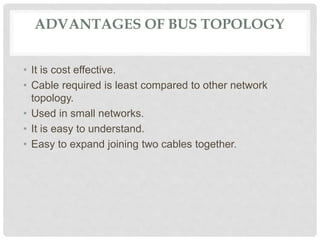 ADVANTAGES OF BUS TOPOLOGY
• It is cost effective.
• Cable required is least compared to other network
topology.
• Used in small networks.
• It is easy to understand.
• Easy to expand joining two cables together.
 