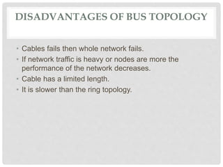 DISADVANTAGES OF BUS TOPOLOGY
• Cables fails then whole network fails.
• If network traffic is heavy or nodes are more the
performance of the network decreases.
• Cable has a limited length.
• It is slower than the ring topology.
 
