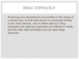 RING TOPOLOGY
• All devices are connected to one another in the shape of
a closed loop, so that each device is connected directly
to two other devices, one on either side of it. Ring
topologies are relatively expensive and difficult to install,
but they offer high bandwidth and can span large
distances.
 