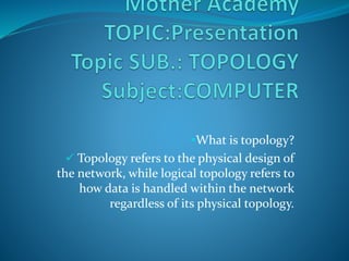 What is topology?
 Topology refers to the physical design of
the network, while logical topology refers to
how data is handled within the network
regardless of its physical topology.
 