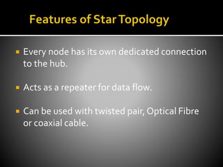  Every node has its own dedicated connection
to the hub.
 Acts as a repeater for data flow.
 Can be used with twisted pair, Optical Fibre
or coaxial cable.
 