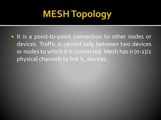  It is a point-to-point connection to other nodes or
devices. Traffic is carried only between two devices
or nodes to which it is connected. Mesh has n (n-2)/2
physical channels to link hn devices.
 