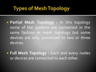  Partial Mesh Topology : In this topology
some of the systems are connected in the
same fashion as mesh topology but some
devices are only connected to two or three
devices.
 Full Mesh Topology : Each and every nodes
or devices are connected to each other.
 