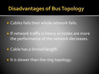  Cables fails then whole network fails.
 If network traffic is heavy or nodes are more
the performance of the network decreases.
 Cable has a limited length.
 It is slower than the ring topology.
 