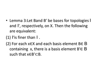 • Lemma 3:Let Band B′ be bases for topologies I
and I′, respectively, on X. Then the following
are equivalent:
(1) I′is finer than I .
(2) For each x∈X and each basis element B∈ B
containing x, there is a basis element B′∈ B
such that x∈B′⊂B.
 