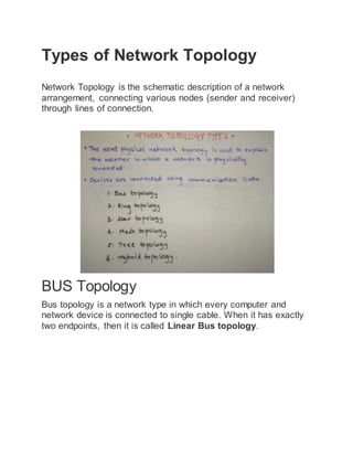 Types of Network Topology
Network Topology is the schematic description of a network
arrangement, connecting various nodes (sender and receiver)
through lines of connection.
BUS Topology
Bus topology is a network type in which every computer and
network device is connected to single cable. When it has exactly
two endpoints, then it is called Linear Bus topology.
 