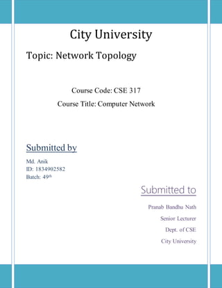 0 | P a g e
City University
Topic: Network Topology
Submitted by
Md. Anik
ID: 1834902582
Batch: 49th
Submitted to
Pranab Bandhu Nath
Senior Lecturer
Dept. of CSE
City University
Course Code: CSE 317
Course Title: Computer Network
 
