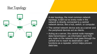 Star Topology
• A star topology, the most common network
topology, is laid out so every node in the
network is directly connected to a central
network device, like a hub, switch, or computer.
• The central network device acts as a server and
the peripheral devices act as clients.
• Acting as a server, this central node manages
data transmission—as information sent from
any node on the network must pass through the
central one to reach its destination—and
functions as a repeater, which helps prevent
data loss.
 