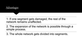 Advantages
1. If one segment gets damaged, the rest of the
network remains unaffected.
2. The expansion of the network is possible through a
simple process.
3. The whole network gets divided into segments.
 
