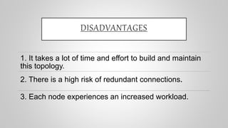 DISADVANTAGES
1. It takes a lot of time and effort to build and maintain
this topology.
2. There is a high risk of redundant connections.
3. Each node experiences an increased workload.
 