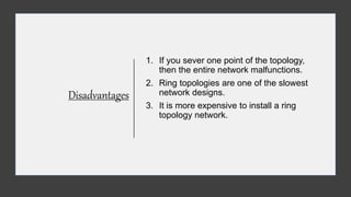 Disadvantages
1. If you sever one point of the topology,
then the entire network malfunctions.
2. Ring topologies are one of the slowest
network designs.
3. It is more expensive to install a ring
topology network.
 