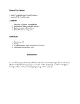 Feature of Tree Topology:
 Ideal if workstations are located in groups.
 Used in Wide Area Network
Advantage:
1. Extension of bus and star topologies.
2. Expansion of nodes is possible and easy.
3. Easily managed and maintained.
4. Error detection is easily done.
Disadvantage:
1. Heavily cabled.
2. Costly.
3. If more nodes are added maintenance is difficult.
4. Central hub fails, network fails.
Hybrid Topology:
It is two different types of topologies which is a mixture of two or more topologies. For example if in an
office in one department ring topology is used and in another star topology is used, connecting these
topologies will result in Hybrid Topology (ring topology and star topology).
 