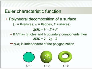Euler characteristic function
• Polyhedral decomposition of a surface
(V = #vertices, E = #edges, F = #faces)
(M) = V – E + F
– If M has g holes and h boundary components then
(M) = 2 – 2g – h
–(M) is independent of the polygonization
 = 1  = 2  = 0
 