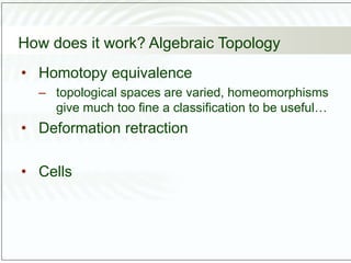 How does it work? Algebraic Topology
• Homotopy equivalence
– topological spaces are varied, homeomorphisms
give much too fine a classification to be useful…
• Deformation retraction
• Cells
 