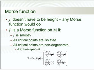Morse function
• f doesn’t have to be height – any Morse
function would do
• f is a Morse function on M if:
– f is smooth
– All critical points are isolated
– All critical points are non-degenerate:
• det(Hessian(p)) != 0
2 2
2
2 2
2
( ) ( )
( )
( ) ( )
f f
x x y
Hessian f
f f
y x y
 
 
 
  
 

 
 
 
 
  
 
p p
p
p p
 