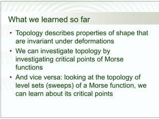 What we learned so far
• Topology describes properties of shape that
are invariant under deformations
• We can investigate topology by
investigating critical points of Morse
functions
• And vice versa: looking at the topology of
level sets (sweeps) of a Morse function, we
can learn about its critical points
 