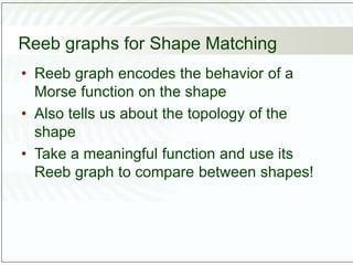 Reeb graphs for Shape Matching
• Reeb graph encodes the behavior of a
Morse function on the shape
• Also tells us about the topology of the
shape
• Take a meaningful function and use its
Reeb graph to compare between shapes!
 