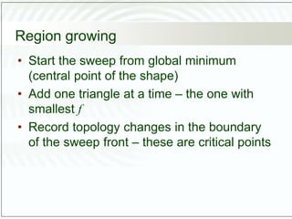 Region growing
• Start the sweep from global minimum
(central point of the shape)
• Add one triangle at a time – the one with
smallest f
• Record topology changes in the boundary
of the sweep front – these are critical points
 