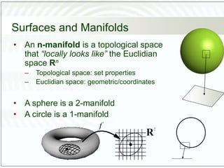 Surfaces and Manifolds
• An n-manifold is a topological space
that “locally looks like” the Euclidian
space Rn
– Topological space: set properties
– Euclidian space: geometric/coordinates
• A sphere is a 2-manifold
• A circle is a 1-manifold
 