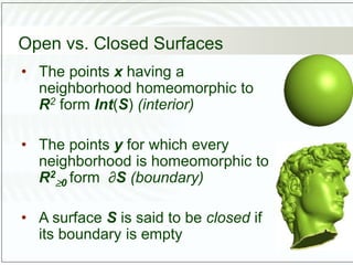 Open vs. Closed Surfaces
• The points x having a
neighborhood homeomorphic to
R2 form Int(S) (interior)
• The points y for which every
neighborhood is homeomorphic to
R2
0 form ∂S (boundary)
• A surface S is said to be closed if
its boundary is empty
 