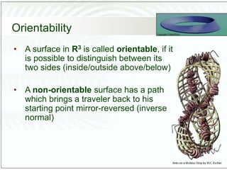 Orientability
• A surface in R3 is called orientable, if it
is possible to distinguish between its
two sides (inside/outside above/below)
• A non-orientable surface has a path
which brings a traveler back to his
starting point mirror-reversed (inverse
normal)
 