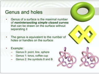Genus and holes
• Genus of a surface is the maximal number
of nonintersecting simple closed curves
that can be drawn on the surface without
separating it
• The genus is equivalent to the number of
holes or handles on the surface
• Example:
– Genus 0: point, line, sphere
– Genus 1: torus, coffee cup
– Genus 2: the symbols 8 and B
 