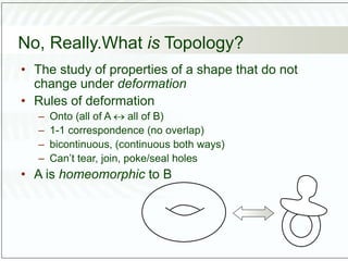 No, Really.What is Topology?
• The study of properties of a shape that do not
change under deformation
• Rules of deformation
– Onto (all of A  all of B)
– 1-1 correspondence (no overlap)
– bicontinuous, (continuous both ways)
– Can’t tear, join, poke/seal holes
• A is homeomorphic to B
 
