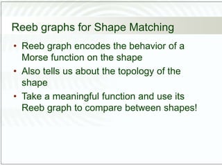 Reeb graphs for Shape Matching
• Reeb graph encodes the behavior of a
Morse function on the shape
• Also tells us about the topology of the
shape
• Take a meaningful function and use its
Reeb graph to compare between shapes!
 