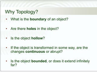 Why Topology?
• What is the boundary of an object?
• Are there holes in the object?
• Is the object hollow?
• If the object is transformed in some way, are the
changes continuous or abrupt?
• Is the object bounded, or does it extend infinitely
far?
 