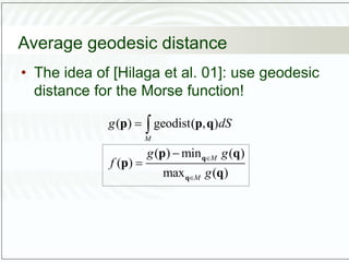 Average geodesic distance
• The idea of [Hilaga et al. 01]: use geodesic
distance for the Morse function!
( ) geodist( , )
( ) min ( )
( )
max ( )
M
M
M
g dS
g g
f
g






q
q
p p q
p q
p
q
 