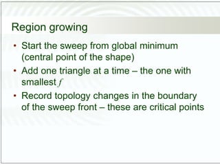 Region growing
• Start the sweep from global minimum
(central point of the shape)
• Add one triangle at a time – the one with
smallest f
• Record topology changes in the boundary
of the sweep front – these are critical points
 