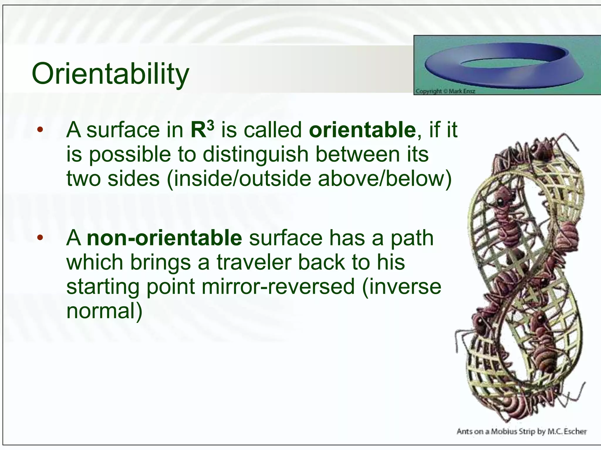 Orientability
• A surface in R3 is called orientable, if it
is possible to distinguish between its
two sides (inside/outside above/below)
• A non-orientable surface has a path
which brings a traveler back to his
starting point mirror-reversed (inverse
normal)
 