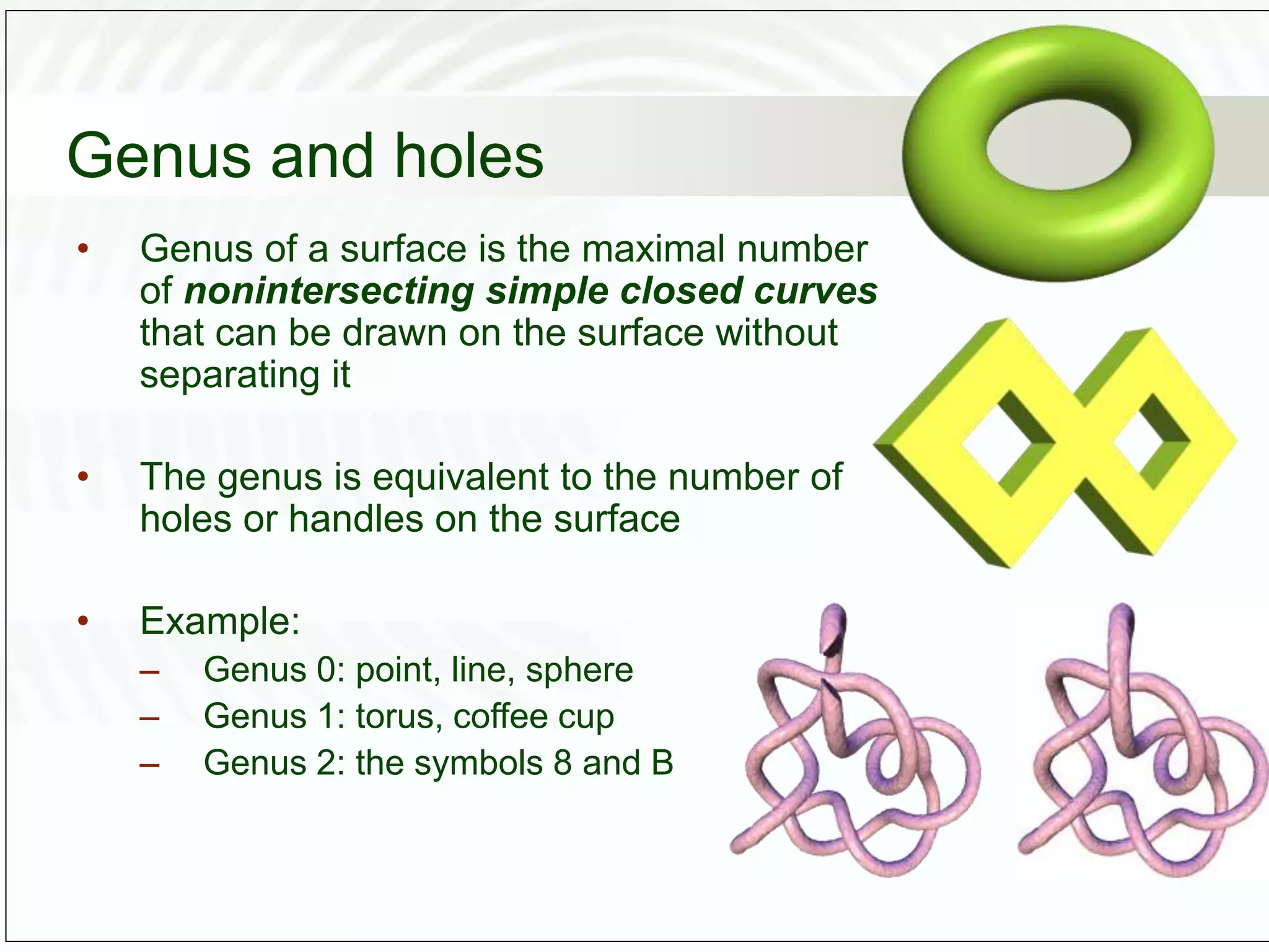 Genus and holes
• Genus of a surface is the maximal number
of nonintersecting simple closed curves
that can be drawn on the surface without
separating it
• The genus is equivalent to the number of
holes or handles on the surface
• Example:
– Genus 0: point, line, sphere
– Genus 1: torus, coffee cup
– Genus 2: the symbols 8 and B
 