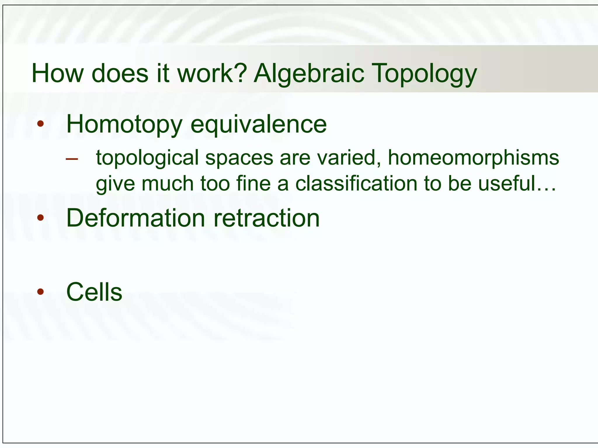 How does it work? Algebraic Topology
• Homotopy equivalence
– topological spaces are varied, homeomorphisms
give much too fine a classification to be useful…
• Deformation retraction
• Cells
 