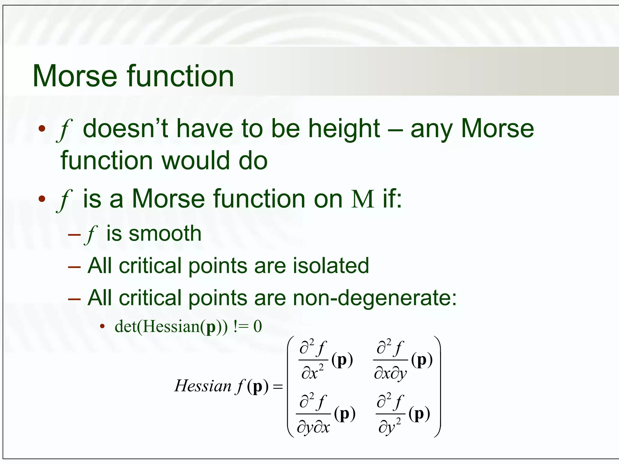 Morse function
• f doesn’t have to be height – any Morse
function would do
• f is a Morse function on M if:
– f is smooth
– All critical points are isolated
– All critical points are non-degenerate:
• det(Hessian(p)) != 0
2 2
2
2 2
2
( ) ( )
( )
( ) ( )
f f
x x y
Hessian f
f f
y x y
 
 
 
  
 

 
 
 
 
  
 
p p
p
p p
 
