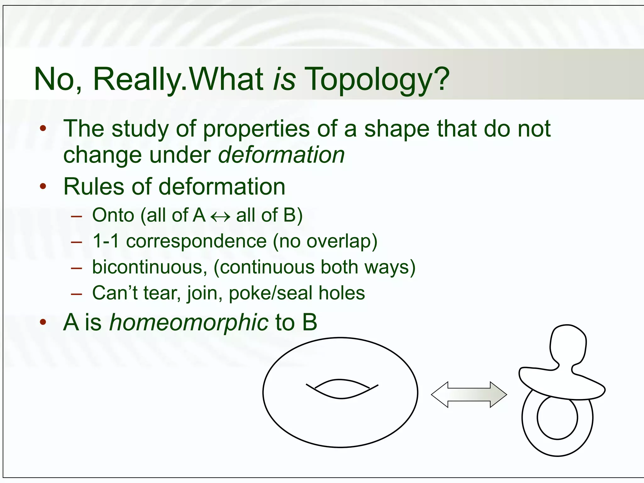 No, Really.What is Topology?
• The study of properties of a shape that do not
change under deformation
• Rules of deformation
– Onto (all of A  all of B)
– 1-1 correspondence (no overlap)
– bicontinuous, (continuous both ways)
– Can’t tear, join, poke/seal holes
• A is homeomorphic to B
 